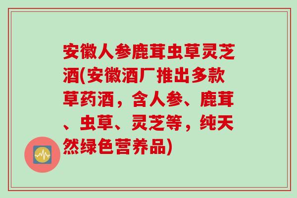 安徽人参鹿茸虫草灵芝酒(安徽酒厂推出多款草药酒，含人参、鹿茸、虫草、灵芝等，纯天然绿色营养品)