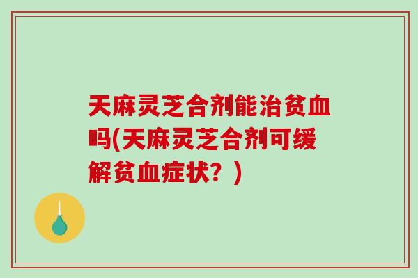天麻灵芝合剂能贫吗(天麻灵芝合剂可缓解贫症状？)