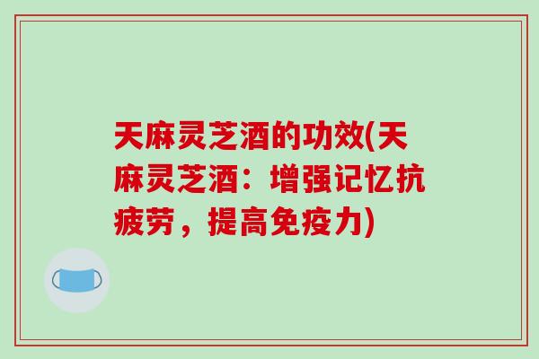 天麻灵芝酒的功效(天麻灵芝酒：增强记忆，提高免疫力)