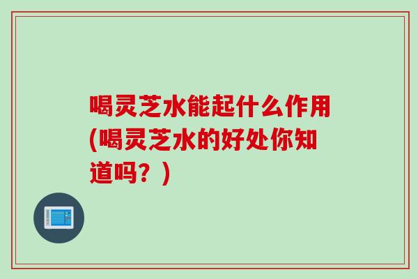 喝灵芝水能起什么作用(喝灵芝水的好处你知道吗？)