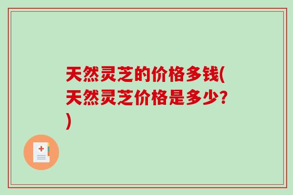 天然灵芝的价格多钱(天然灵芝价格是多少？)
