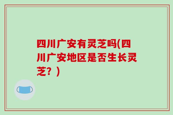 四川广安有灵芝吗(四川广安地区是否生长灵芝？)