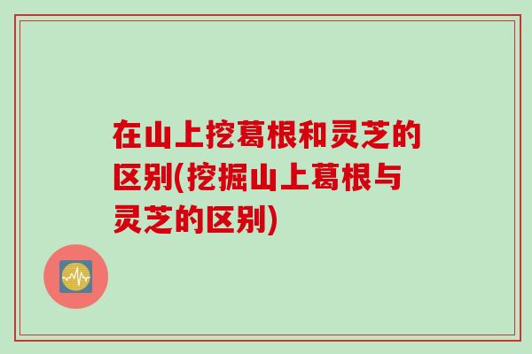 在山上挖葛根和灵芝的区别(挖掘山上葛根与灵芝的区别)