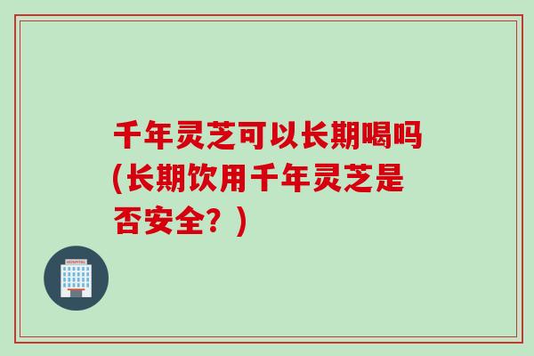 千年灵芝可以长期喝吗(长期饮用千年灵芝是否安全？)