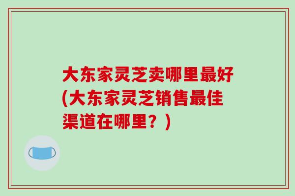 大东家灵芝卖哪里好(大东家灵芝销售佳渠道在哪里？)