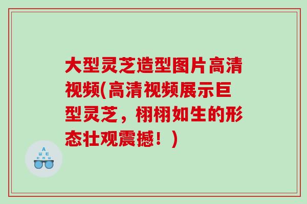 大型灵芝造型图片高清视频(高清视频展示巨型灵芝，栩栩如生的形态壮观震撼！)