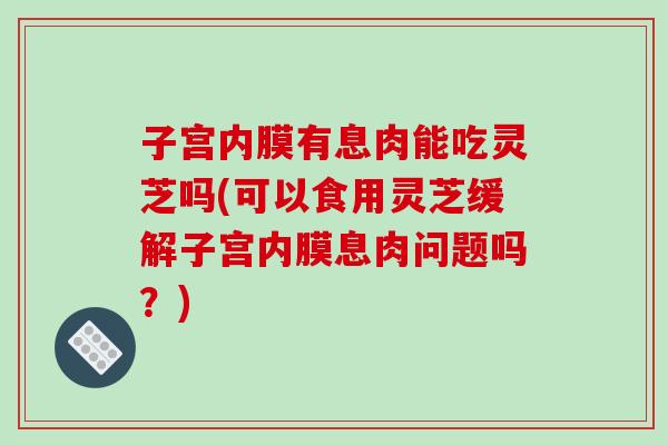 子宫内膜有息肉能吃灵芝吗(可以食用灵芝缓解子宫内膜息肉问题吗？)
