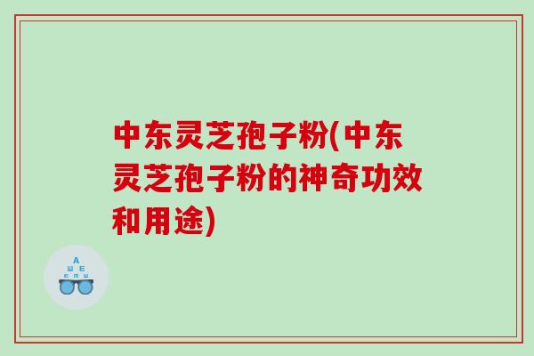 中东灵芝孢子粉(中东灵芝孢子粉的神奇功效和用途)