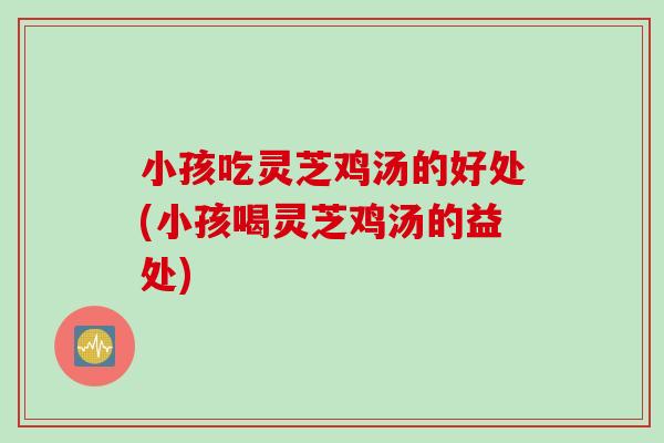小孩吃灵芝鸡汤的好处(小孩喝灵芝鸡汤的益处)