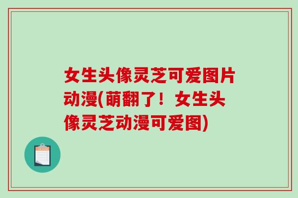 女生头像灵芝可爱图片动漫(萌翻了！女生头像灵芝动漫可爱图)