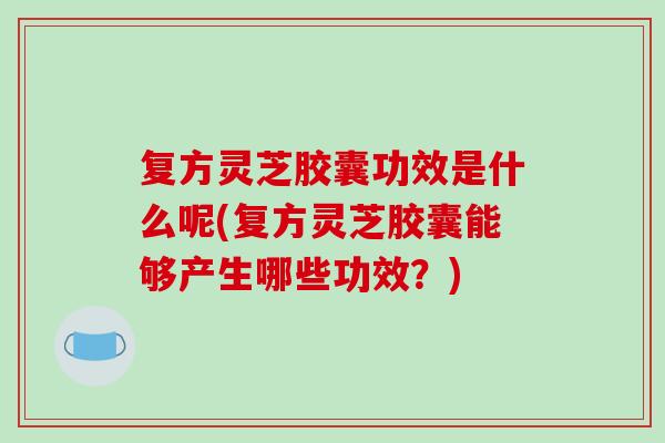 复方灵芝胶囊功效是什么呢(复方灵芝胶囊能够产生哪些功效？)