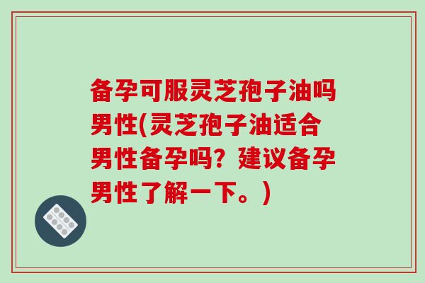 备孕可服灵芝孢子油吗男性(灵芝孢子油适合男性备孕吗？建议备孕男性了解一下。)