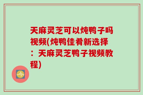 天麻灵芝可以炖鸭子吗视频(炖鸭佳肴新选择：天麻灵芝鸭子视频教程)