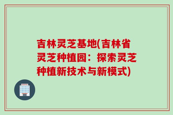 吉林灵芝基地(吉林省灵芝种植园：探索灵芝种植新技术与新模式)