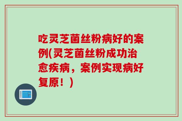 吃灵芝菌丝粉好的案例(灵芝菌丝粉成功愈，案例实现好复原！)
