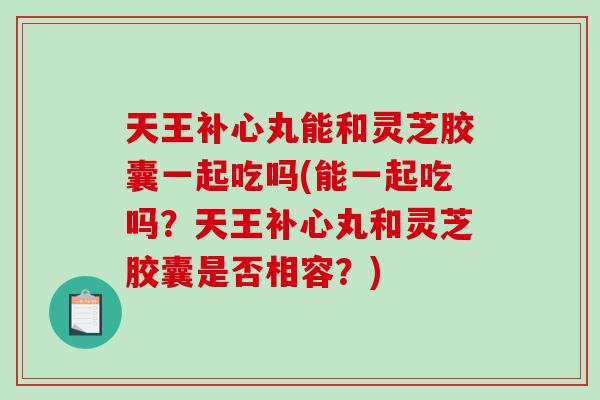 天王补心丸能和灵芝胶囊一起吃吗(能一起吃吗？天王补心丸和灵芝胶囊是否相容？)