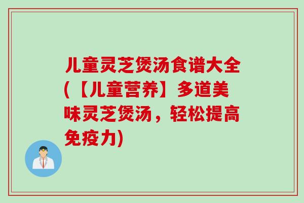 儿童灵芝煲汤食谱大全(【儿童营养】多道美味灵芝煲汤，轻松提高免疫力)
