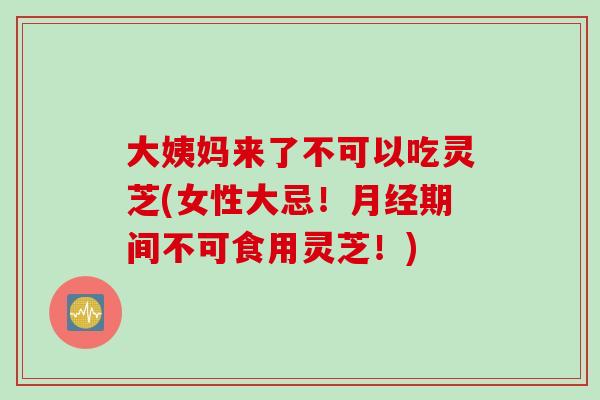大姨妈来了不可以吃灵芝(女性大忌！月经期间不可食用灵芝！)