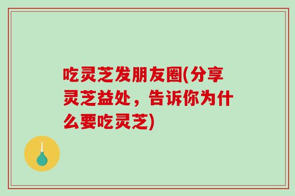 吃灵芝发朋友圈(分享灵芝益处，告诉你为什么要吃灵芝)