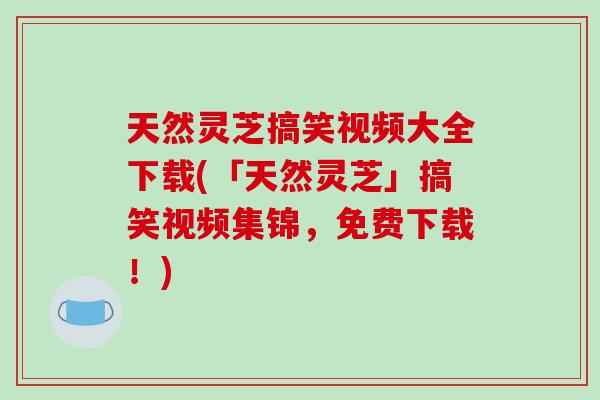 天然灵芝搞笑视频大全下载(「天然灵芝」搞笑视频集锦，免费下载！)