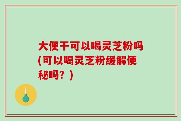 大便干可以喝灵芝粉吗(可以喝灵芝粉缓解便秘吗？)