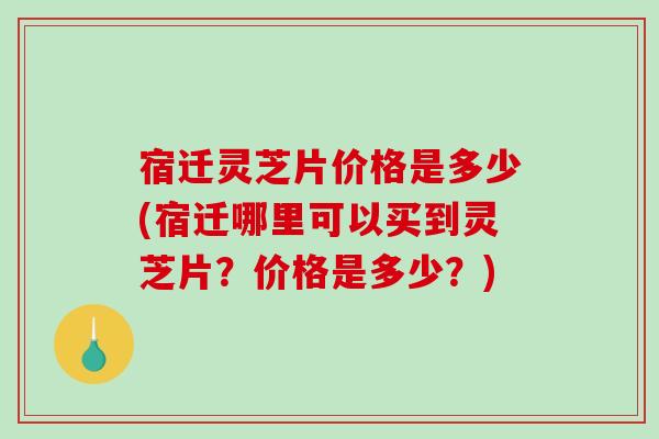 宿迁灵芝片价格是多少(宿迁哪里可以买到灵芝片？价格是多少？)