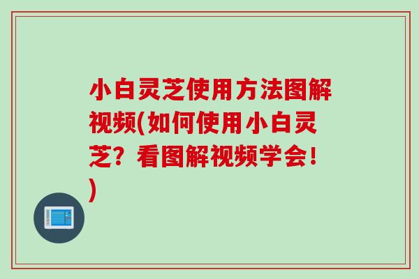小白灵芝使用方法图解视频(如何使用小白灵芝？看图解视频学会！)
