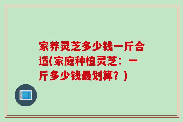 家养灵芝多少钱一斤合适(家庭种植灵芝：一斤多少钱划算？)