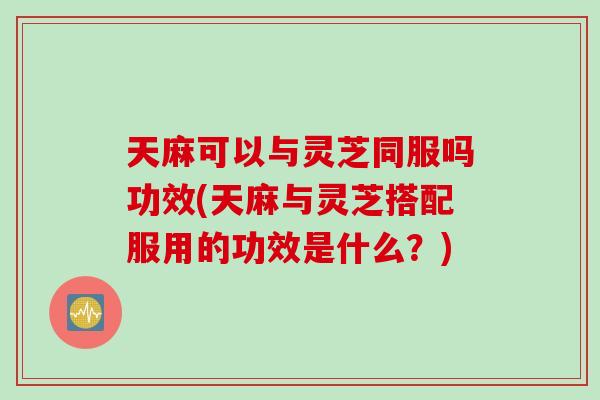 天麻可以与灵芝同服吗功效(天麻与灵芝搭配服用的功效是什么？)