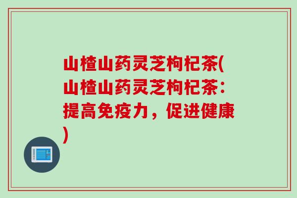 山楂山药灵芝枸杞茶(山楂山药灵芝枸杞茶：提高免疫力，促进健康)