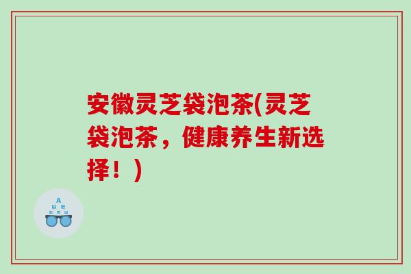 安徽灵芝袋泡茶(灵芝袋泡茶，健康养生新选择！)