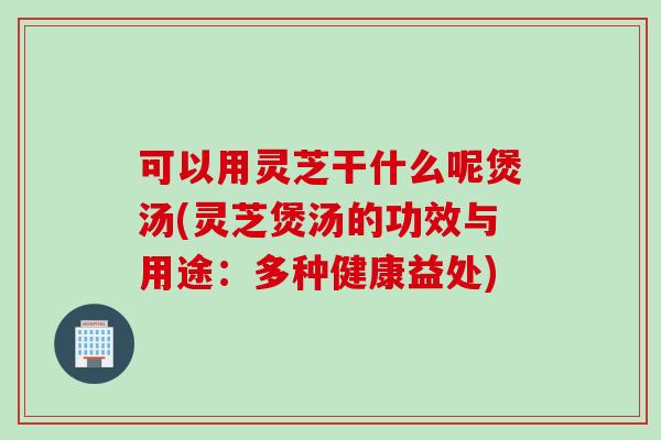 可以用灵芝干什么呢煲汤(灵芝煲汤的功效与用途：多种健康益处)