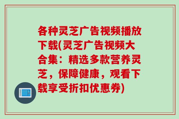 各种灵芝广告视频播放下载(灵芝广告视频大合集：精选多款营养灵芝，保障健康，观看下载享受折扣优惠券)
