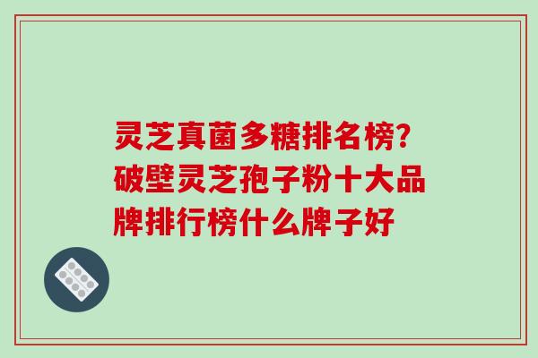 灵芝真菌多糖排名榜？破壁灵芝孢子粉十大品牌排行榜什么牌子好