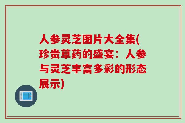 人参灵芝图片大全集(珍贵草药的盛宴：人参与灵芝丰富多彩的形态展示)