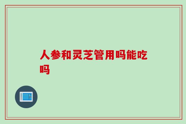 人参和灵芝管用吗能吃吗