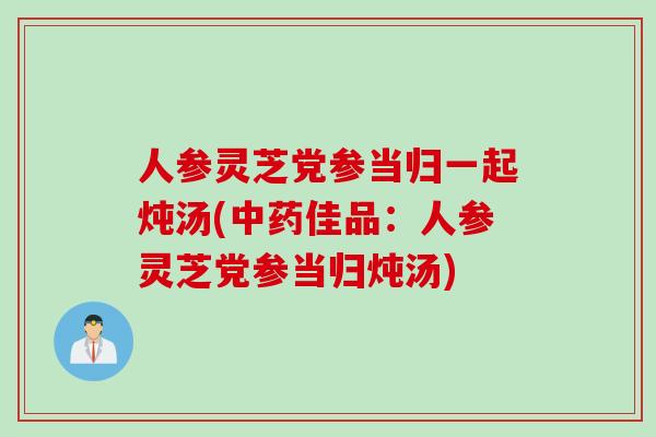 人参灵芝党参当归一起炖汤(佳品：人参灵芝党参当归炖汤)