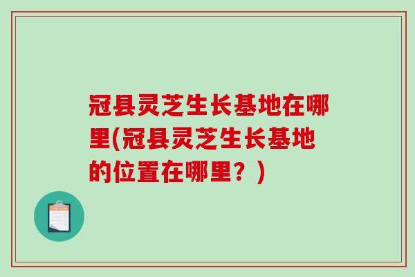 冠县灵芝生长基地在哪里(冠县灵芝生长基地的位置在哪里？)