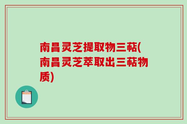 南昌灵芝提取物三萜(南昌灵芝萃取出三萜物质)