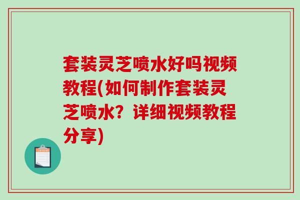 套装灵芝喷水好吗视频教程(如何制作套装灵芝喷水？详细视频教程分享)