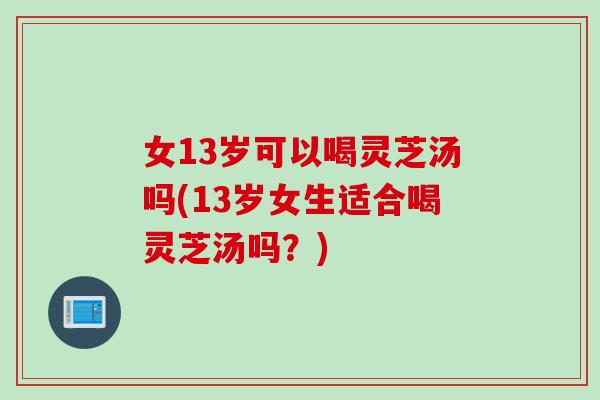 女13岁可以喝灵芝汤吗(13岁女生适合喝灵芝汤吗？)