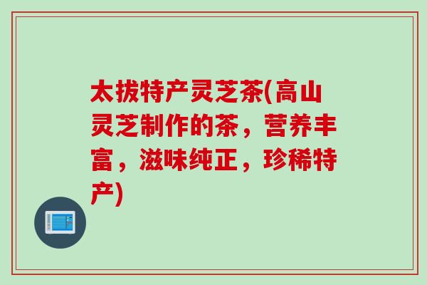 太拔特产灵芝茶(高山灵芝制作的茶，营养丰富，滋味纯正，珍稀特产)