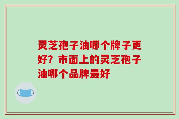 灵芝孢子油哪个牌子更好？市面上的灵芝孢子油哪个品牌最好