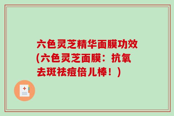 六色灵芝精华面膜功效(六色灵芝面膜：抗氧去斑祛痘倍儿棒！)