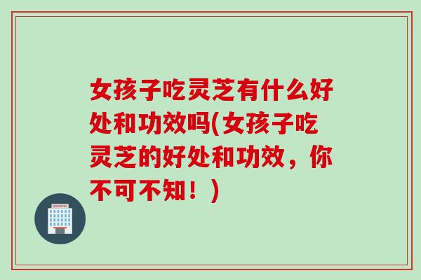 女孩子吃灵芝有什么好处和功效吗(女孩子吃灵芝的好处和功效，你不可不知！)