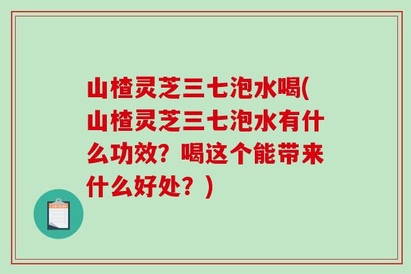 山楂灵芝三七泡水喝(山楂灵芝三七泡水有什么功效？喝这个能带来什么好处？)