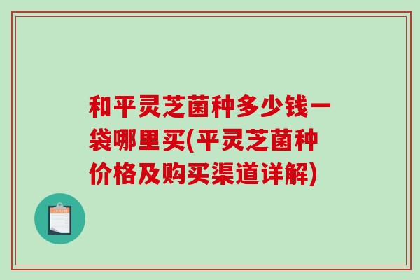 和平灵芝菌种多少钱一袋哪里买(平灵芝菌种价格及购买渠道详解)
