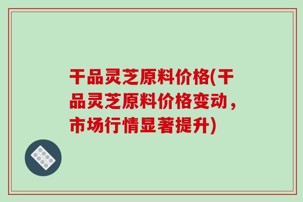 干品灵芝原料价格(干品灵芝原料价格变动，市场行情显著提升)
