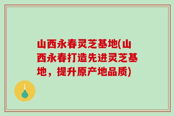 山西永春灵芝基地(山西永春打造先进灵芝基地，提升原产地品质)