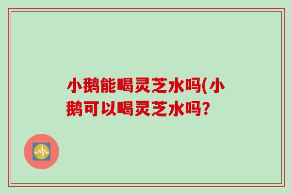 小鹅能喝灵芝水吗(小鹅可以喝灵芝水吗？